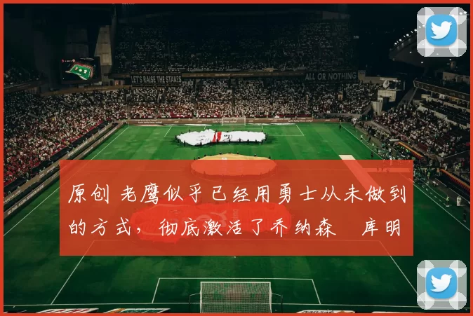 原创 老鹰似乎已经用勇士从未做到的方式,彻底激活了乔纳森・库明加