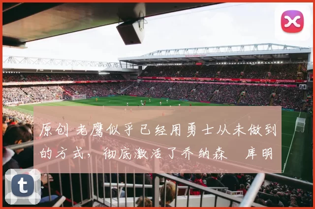 原创 老鹰似乎已经用勇士从未做到的方式,彻底激活了乔纳森・库明加