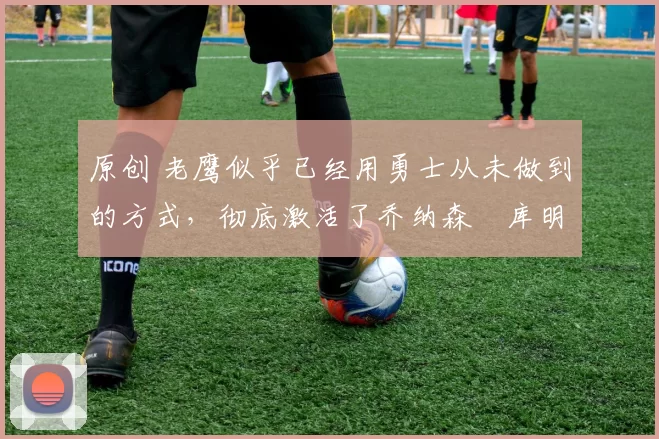 原创 老鹰似乎已经用勇士从未做到的方式,彻底激活了乔纳森・库明加