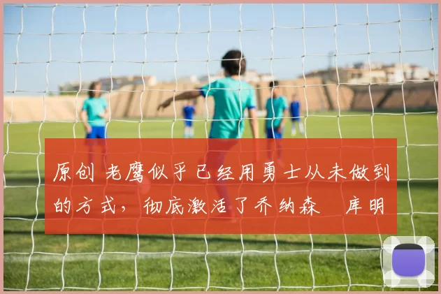 原创 老鹰似乎已经用勇士从未做到的方式，彻底激活了乔纳森・库明加