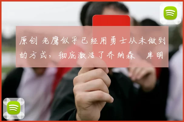 原创 老鹰似乎已经用勇士从未做到的方式，彻底激活了乔纳森・库明加