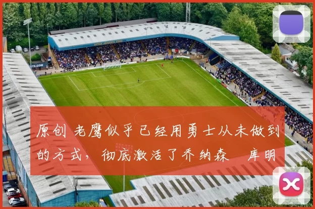 原创 老鹰似乎已经用勇士从未做到的方式,彻底激活了乔纳森・库明加