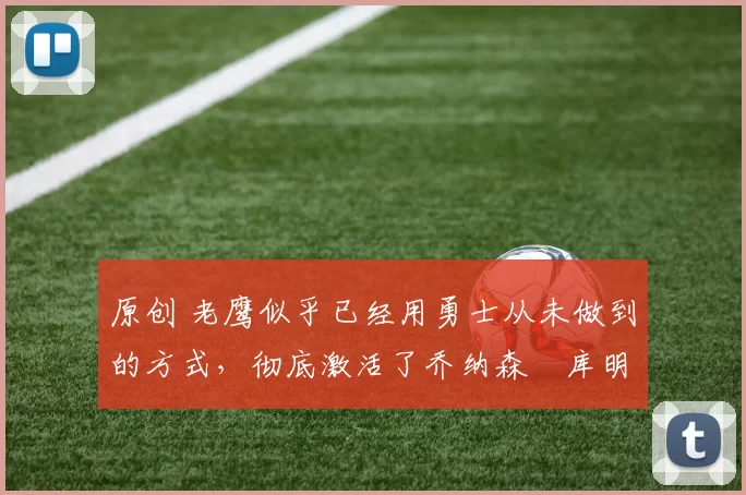 原创 老鹰似乎已经用勇士从未做到的方式,彻底激活了乔纳森・库明加