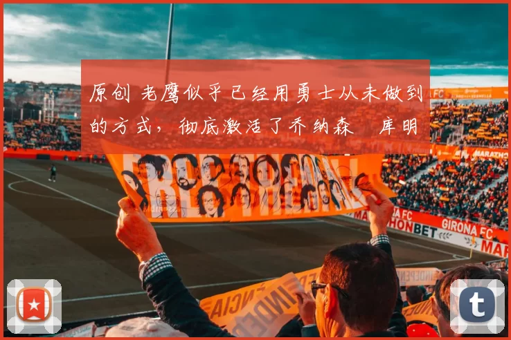 原创 老鹰似乎已经用勇士从未做到的方式，彻底激活了乔纳森・库明加