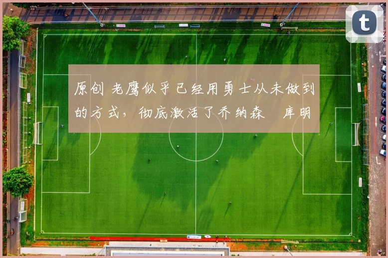 原创 老鹰似乎已经用勇士从未做到的方式，彻底激活了乔纳森・库明加