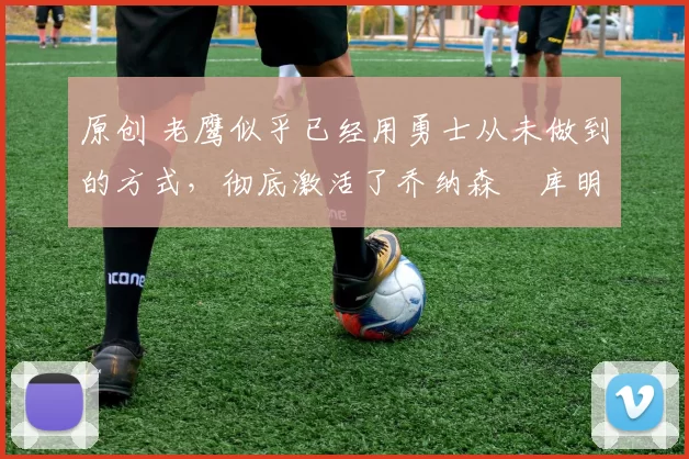 原创 老鹰似乎已经用勇士从未做到的方式,彻底激活了乔纳森・库明加