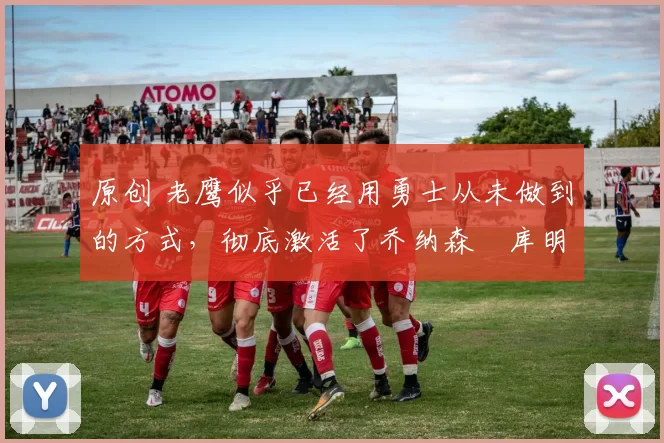 原创 老鹰似乎已经用勇士从未做到的方式，彻底激活了乔纳森・库明加