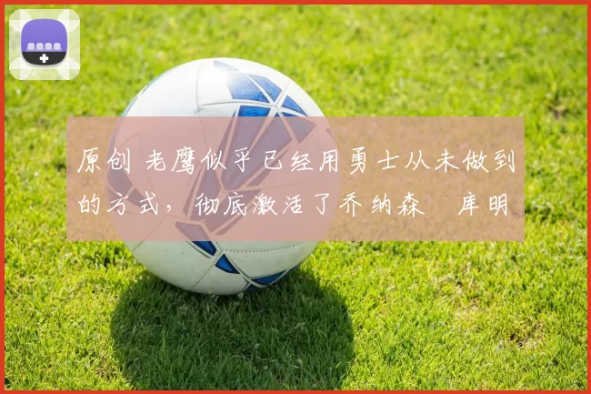 原创 老鹰似乎已经用勇士从未做到的方式,彻底激活了乔纳森・库明加