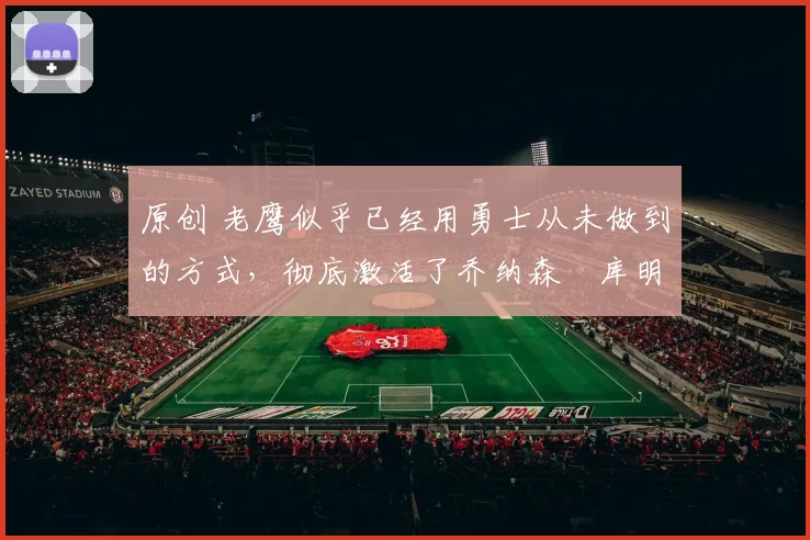 原创 老鹰似乎已经用勇士从未做到的方式,彻底激活了乔纳森・库明加