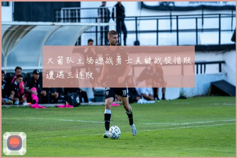 火箭队主场迎战勇士关键战役惜败遭遇三连败