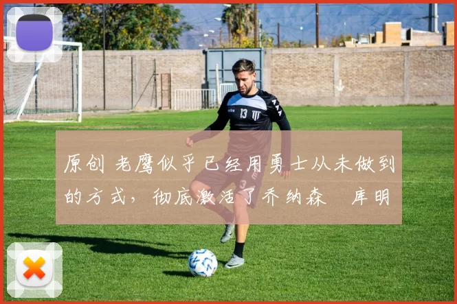 原创 老鹰似乎已经用勇士从未做到的方式，彻底激活了乔纳森・库明加