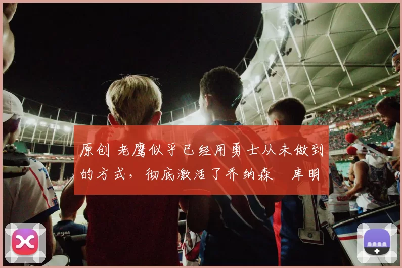 原创 老鹰似乎已经用勇士从未做到的方式，彻底激活了乔纳森・库明加