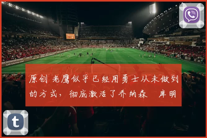 原创 老鹰似乎已经用勇士从未做到的方式,彻底激活了乔纳森・库明加