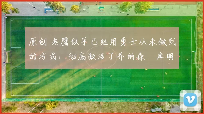 原创 老鹰似乎已经用勇士从未做到的方式,彻底激活了乔纳森・库明加