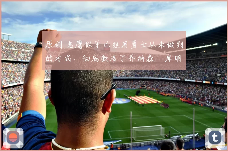 原创 老鹰似乎已经用勇士从未做到的方式，彻底激活了乔纳森・库明加