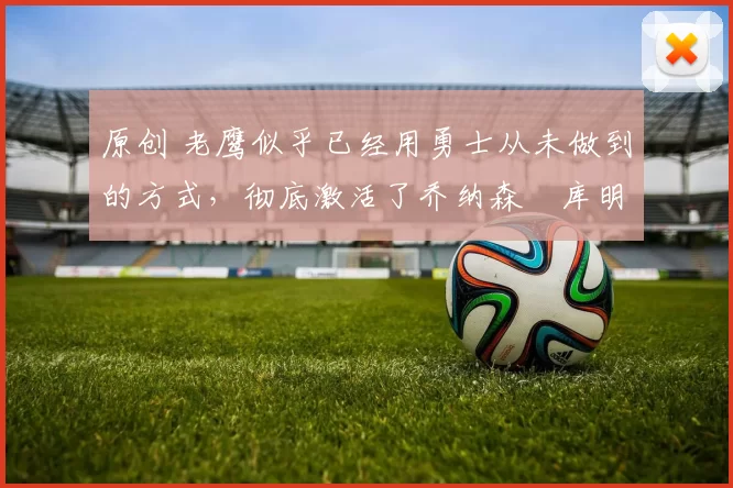 原创 老鹰似乎已经用勇士从未做到的方式,彻底激活了乔纳森・库明加