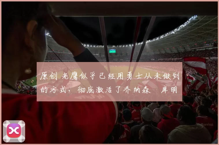 原创 老鹰似乎已经用勇士从未做到的方式,彻底激活了乔纳森・库明加