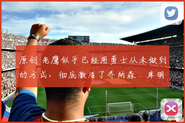 原创 老鹰似乎已经用勇士从未做到的方式，彻底激活了乔纳森・库明加