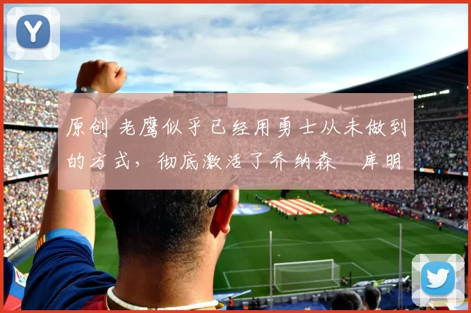 原创 老鹰似乎已经用勇士从未做到的方式，彻底激活了乔纳森・库明加