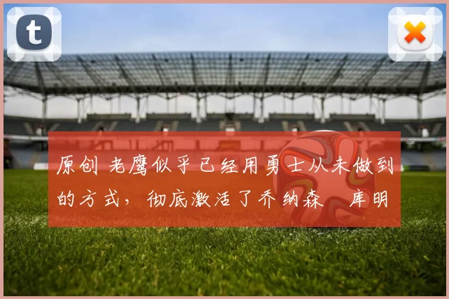 原创 老鹰似乎已经用勇士从未做到的方式,彻底激活了乔纳森・库明加