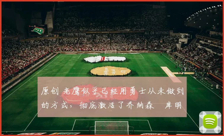 原创 老鹰似乎已经用勇士从未做到的方式，彻底激活了乔纳森・库明加