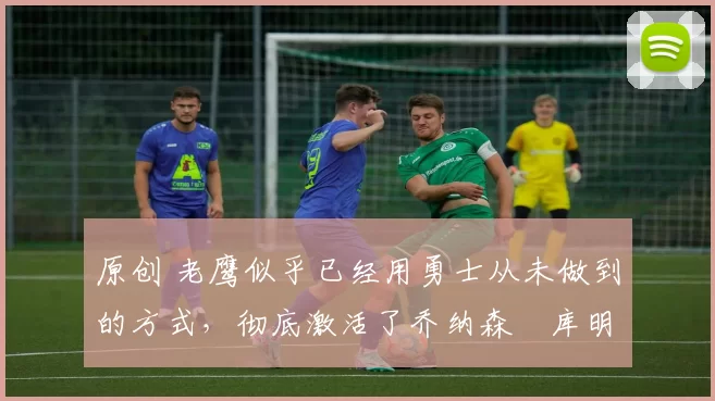 原创 老鹰似乎已经用勇士从未做到的方式,彻底激活了乔纳森・库明加
