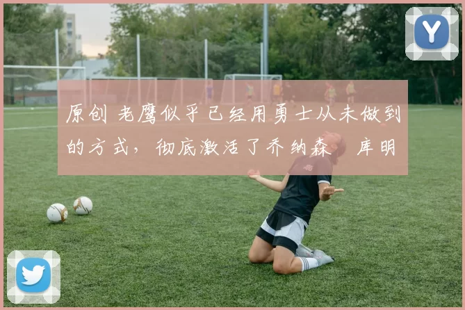 原创 老鹰似乎已经用勇士从未做到的方式,彻底激活了乔纳森・库明加