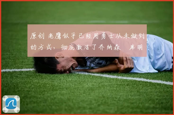 原创 老鹰似乎已经用勇士从未做到的方式，彻底激活了乔纳森・库明加