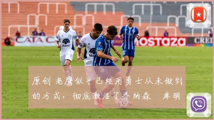 原创 老鹰似乎已经用勇士从未做到的方式，彻底激活了乔纳森・库明加