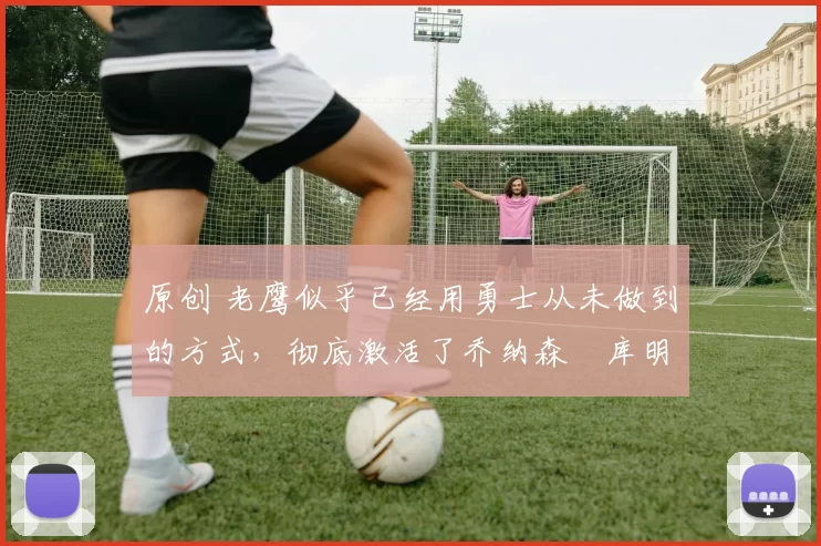 原创 老鹰似乎已经用勇士从未做到的方式,彻底激活了乔纳森・库明加