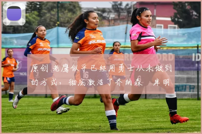 原创 老鹰似乎已经用勇士从未做到的方式，彻底激活了乔纳森・库明加