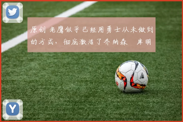 原创 老鹰似乎已经用勇士从未做到的方式，彻底激活了乔纳森・库明加