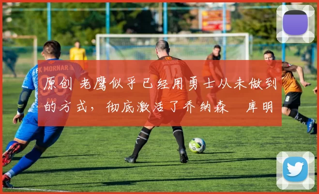 原创 老鹰似乎已经用勇士从未做到的方式，彻底激活了乔纳森・库明加