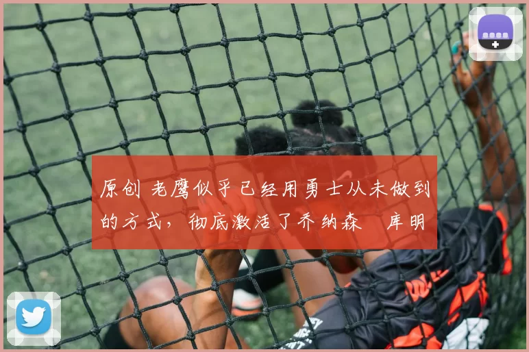 原创 老鹰似乎已经用勇士从未做到的方式，彻底激活了乔纳森・库明加