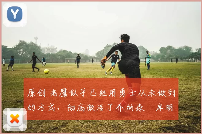 原创 老鹰似乎已经用勇士从未做到的方式，彻底激活了乔纳森・库明加