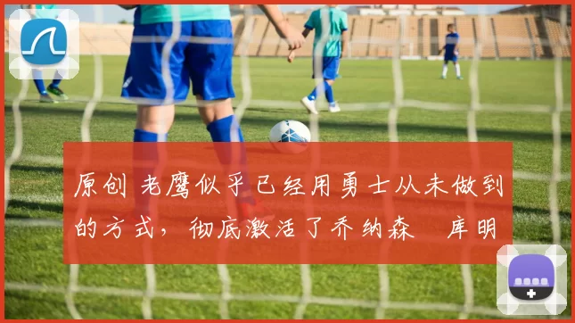 原创 老鹰似乎已经用勇士从未做到的方式，彻底激活了乔纳森・库明加