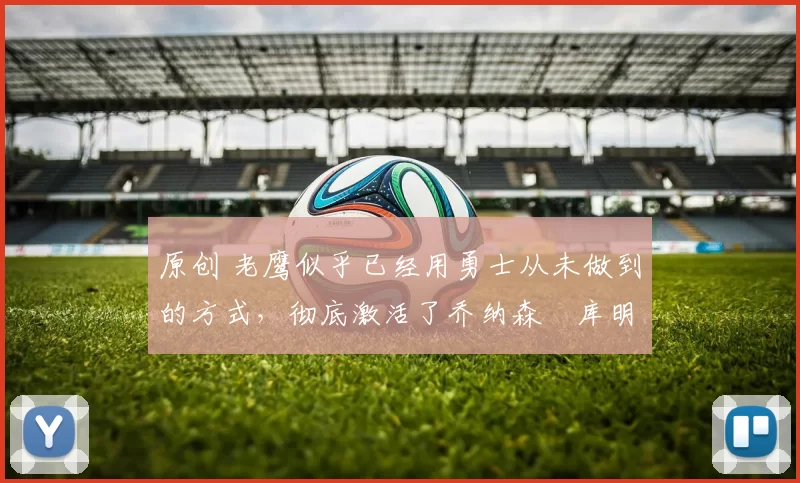 原创 老鹰似乎已经用勇士从未做到的方式，彻底激活了乔纳森・库明加