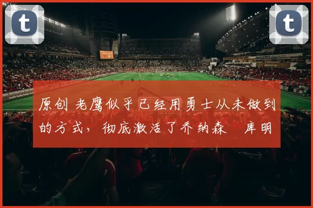 原创 老鹰似乎已经用勇士从未做到的方式，彻底激活了乔纳森・库明加