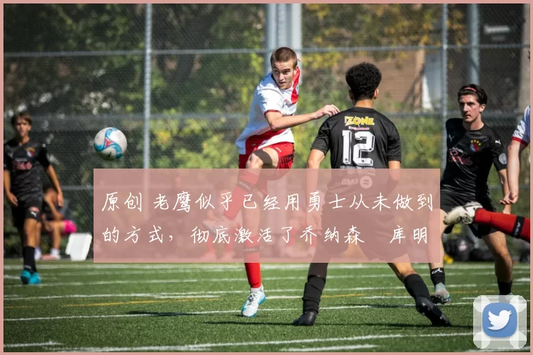 原创 老鹰似乎已经用勇士从未做到的方式，彻底激活了乔纳森・库明加