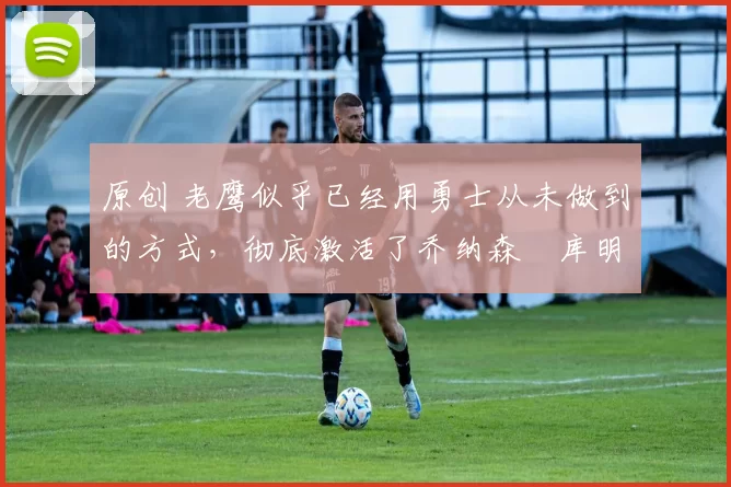 原创 老鹰似乎已经用勇士从未做到的方式，彻底激活了乔纳森・库明加