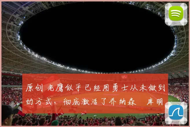 原创 老鹰似乎已经用勇士从未做到的方式,彻底激活了乔纳森・库明加