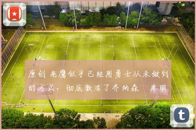 原创 老鹰似乎已经用勇士从未做到的方式,彻底激活了乔纳森・库明加