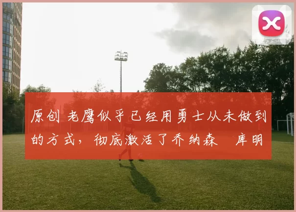 原创 老鹰似乎已经用勇士从未做到的方式，彻底激活了乔纳森・库明加