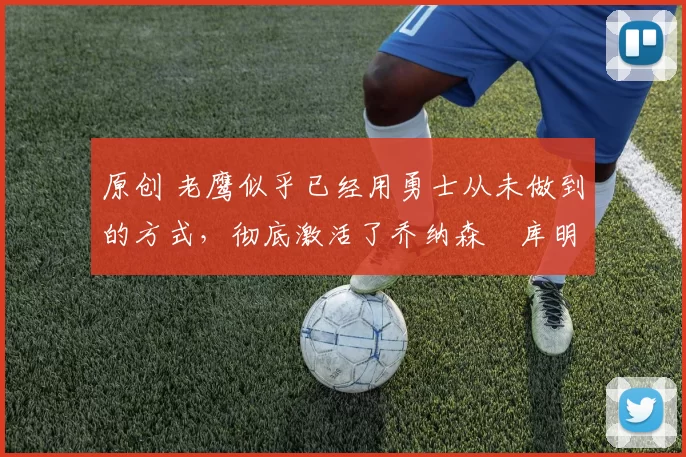 原创 老鹰似乎已经用勇士从未做到的方式，彻底激活了乔纳森・库明加