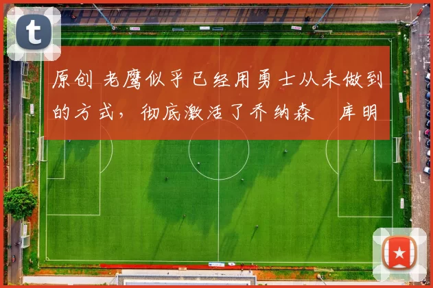 原创 老鹰似乎已经用勇士从未做到的方式，彻底激活了乔纳森・库明加