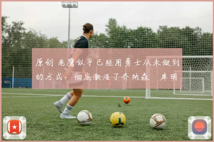 原创 老鹰似乎已经用勇士从未做到的方式,彻底激活了乔纳森・库明加