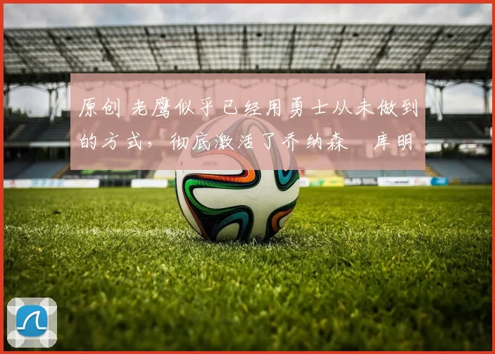 原创 老鹰似乎已经用勇士从未做到的方式，彻底激活了乔纳森・库明加