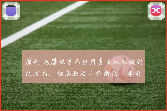 原创 老鹰似乎已经用勇士从未做到的方式，彻底激活了乔纳森・库明加