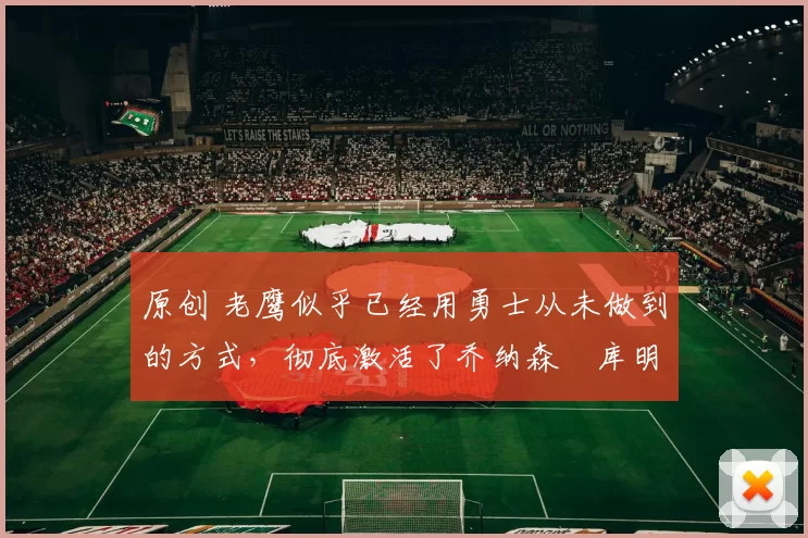 原创 老鹰似乎已经用勇士从未做到的方式，彻底激活了乔纳森・库明加