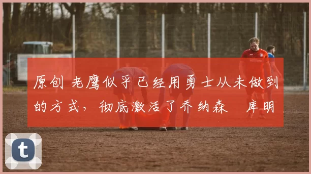 原创 老鹰似乎已经用勇士从未做到的方式,彻底激活了乔纳森・库明加